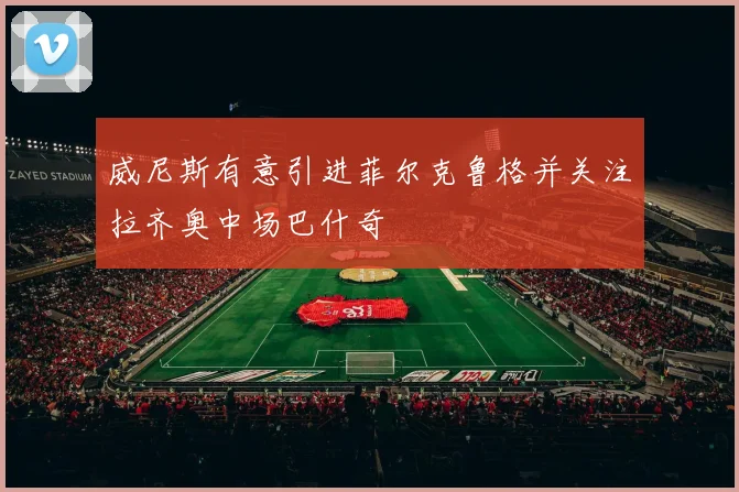 威尼斯有意引进菲尔克鲁格并关注拉齐奥中场巴什奇