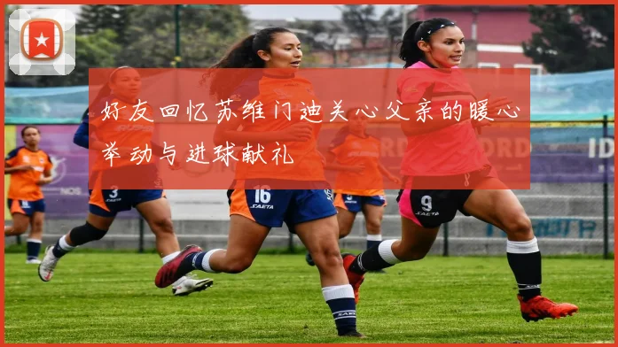 好友回忆苏维门迪关心父亲的暖心举动与进球献礼