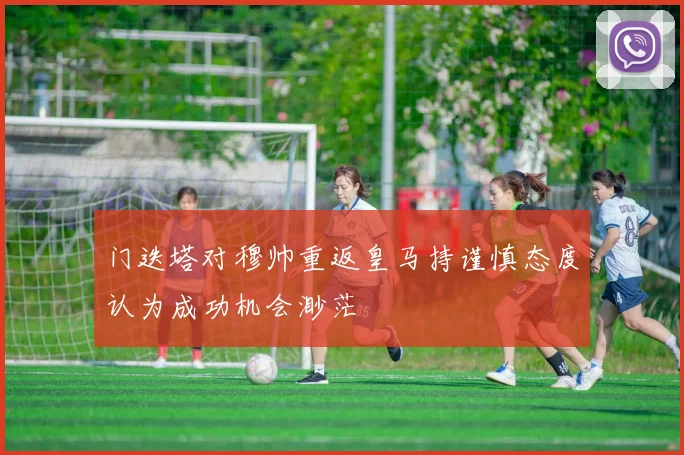 门迭塔对穆帅重返皇马持谨慎态度认为成功机会渺茫