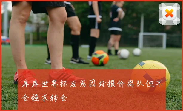 库库世界杯后或因好报价离队但不会强求转会