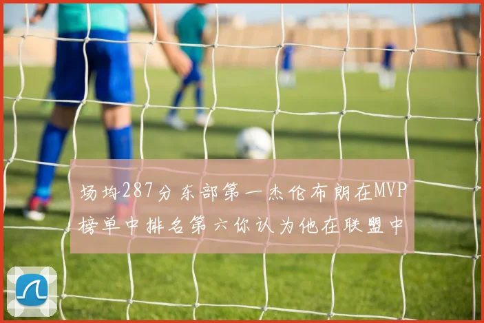 场均287分东部第一杰伦布朗在MVP榜单中排名第六你认为他在联盟中应排第几