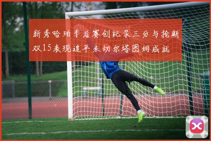 新秀哈珀季后赛创纪录三分与抢断双15表现追平米切尔塔图姆成就