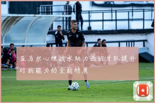 亚马尔心理战术助力西班牙队提升对抗能力的全新特质