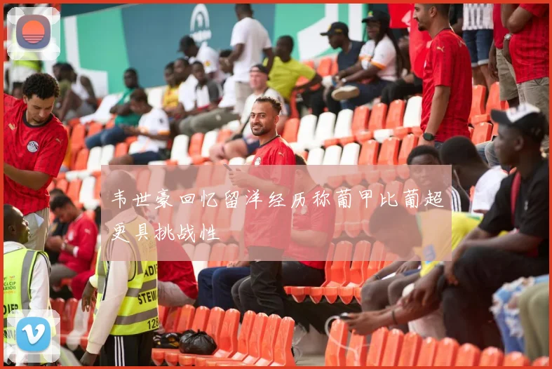 韦世豪回忆留洋经历称葡甲比葡超更具挑战性
