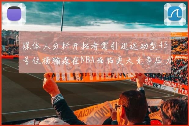 媒体人分析开拓者需引进运动型45号位杨瀚森在NBA面临更大竞争压力
