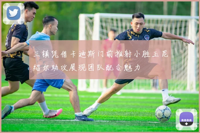 三镇凭借卡迪斯门前推射小胜玉昆绍尔助攻展现团队配合魅力