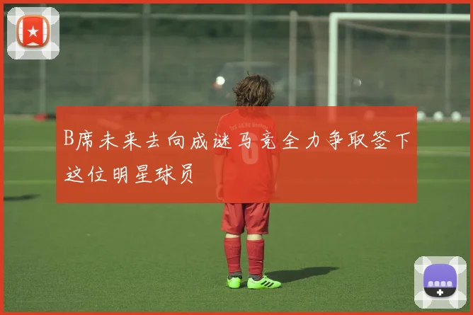 B席未来去向成谜马竞全力争取签下这位明星球员