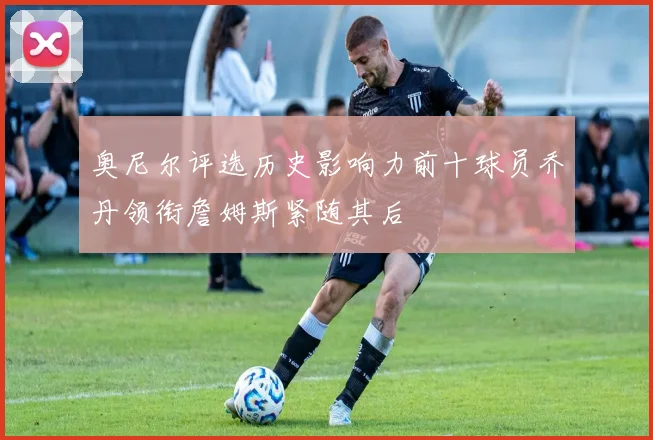 奥尼尔评选历史影响力前十球员乔丹领衔詹姆斯紧随其后