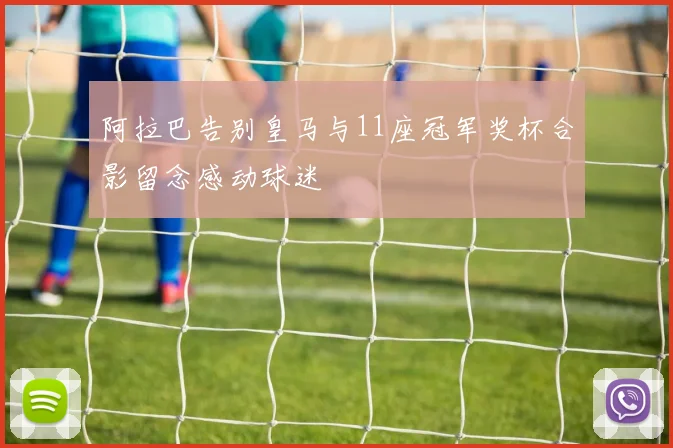 阿拉巴告别皇马与11座冠军奖杯合影留念感动球迷