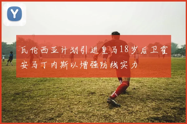 瓦伦西亚计划引进皇马18岁后卫霍安马丁内斯以增强防线实力