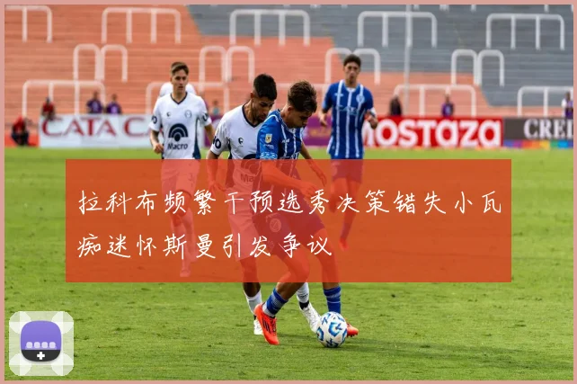 拉科布频繁干预选秀决策错失小瓦痴迷怀斯曼引发争议