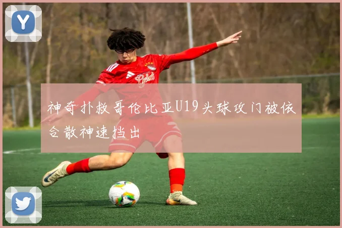 神奇扑救哥伦比亚U19头球攻门被依合散神速挡出