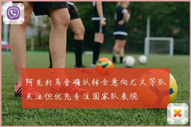 阿克利乌舍确认转会意向尤文等队关注但优先专注国家队表现