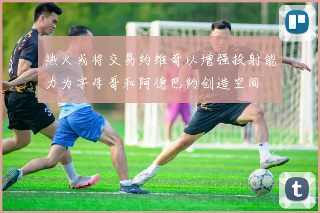 热火或将交易约维奇以增强投射能力为字母哥和阿德巴约创造空间