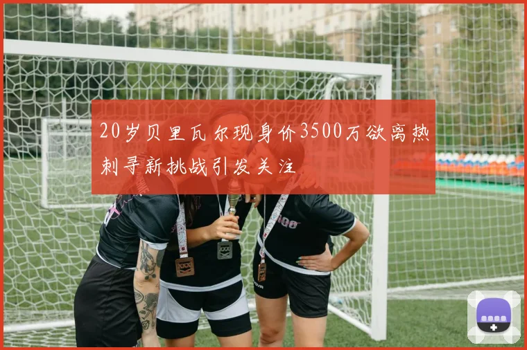 20岁贝里瓦尔现身价3500万欲离热刺寻新挑战引发关注