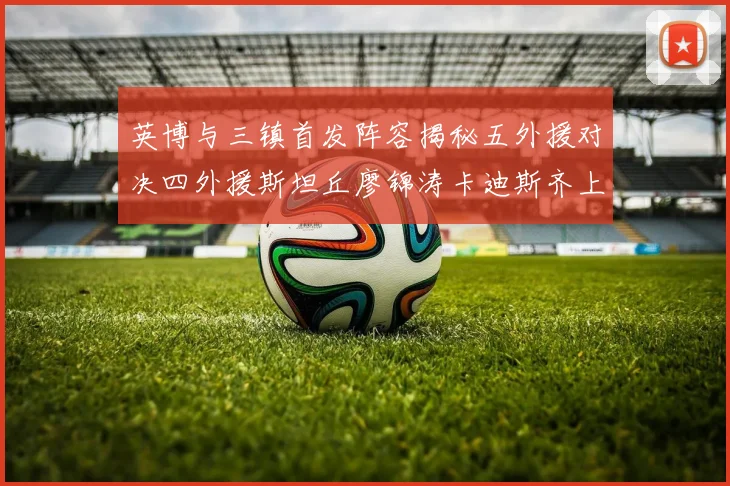 英博与三镇首发阵容揭秘五外援对决四外援斯坦丘廖锦涛卡迪斯齐上阵