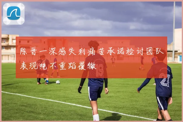 陈晋一深感失利痛苦承诺检讨团队表现绝不重蹈覆辙