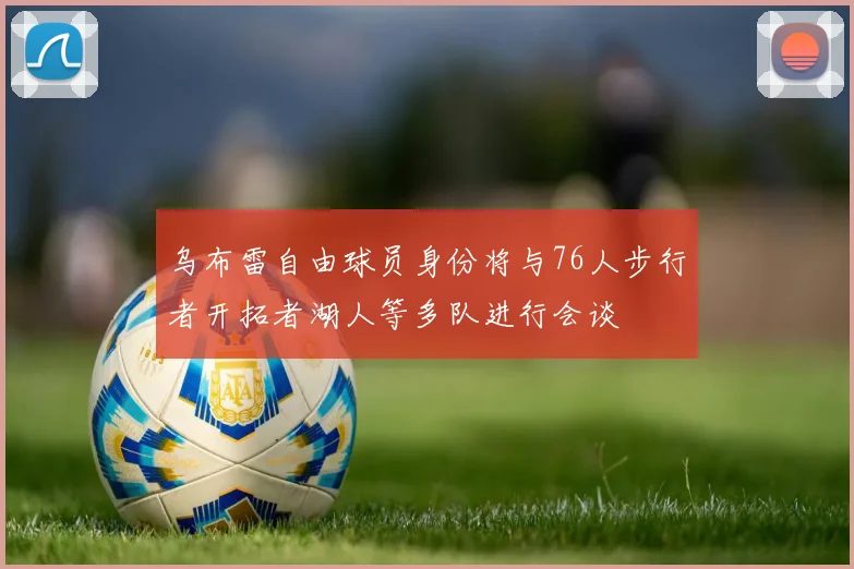 乌布雷自由球员身份将与76人步行者开拓者湖人等多队进行会谈